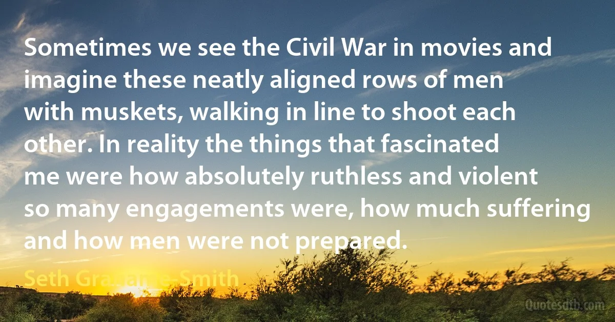 Sometimes we see the Civil War in movies and imagine these neatly aligned rows of men with muskets, walking in line to shoot each other. In reality the things that fascinated me were how absolutely ruthless and violent so many engagements were, how much suffering and how men were not prepared. (Seth Grahame-Smith)