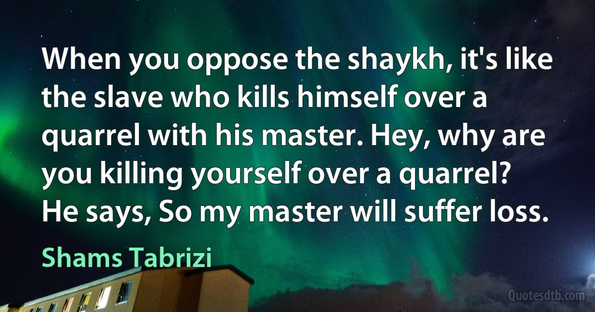 When you oppose the shaykh, it's like the slave who kills himself over a quarrel with his master. Hey, why are you killing yourself over a quarrel?
He says, So my master will suffer loss. (Shams Tabrizi)