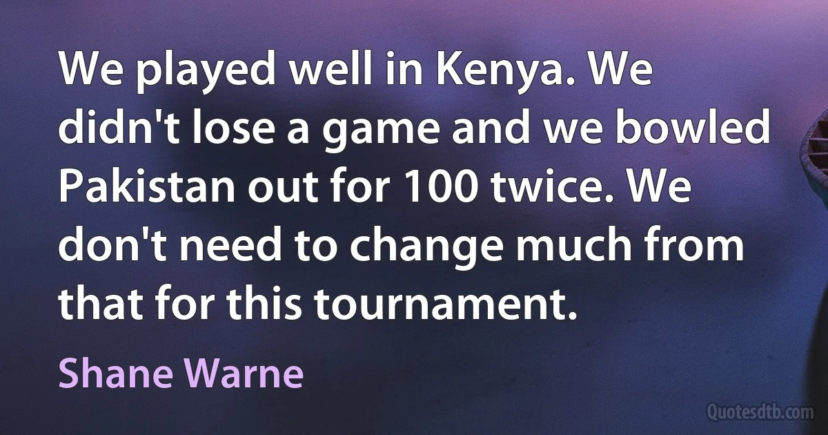 We played well in Kenya. We didn't lose a game and we bowled Pakistan out for 100 twice. We don't need to change much from that for this tournament. (Shane Warne)