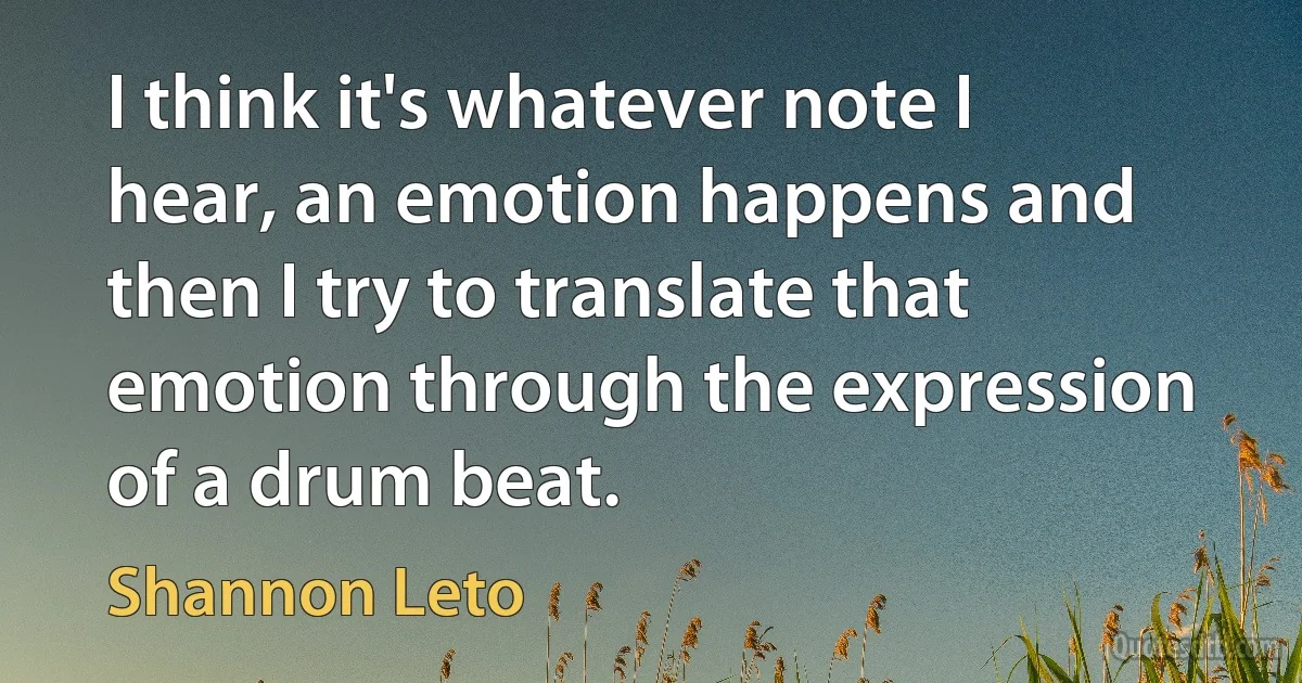 I think it's whatever note I hear, an emotion happens and then I try to translate that emotion through the expression of a drum beat. (Shannon Leto)