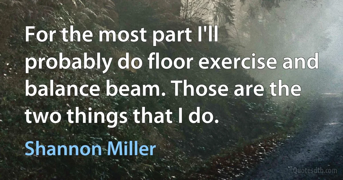 For the most part I'll probably do floor exercise and balance beam. Those are the two things that I do. (Shannon Miller)