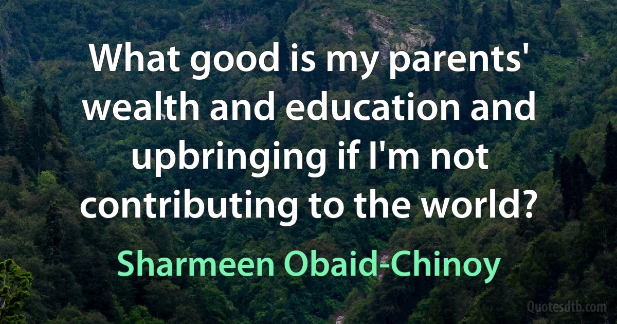 What good is my parents' wealth and education and upbringing if I'm not contributing to the world? (Sharmeen Obaid-Chinoy)