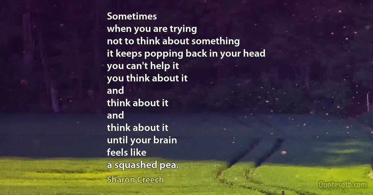 Sometimes
when you are trying
not to think about something
it keeps popping back in your head
you can't help it
you think about it
and
think about it
and
think about it
until your brain
feels like
a squashed pea. (Sharon Creech)