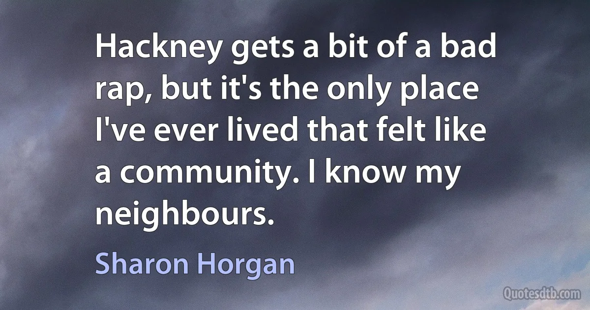 Hackney gets a bit of a bad rap, but it's the only place I've ever lived that felt like a community. I know my neighbours. (Sharon Horgan)