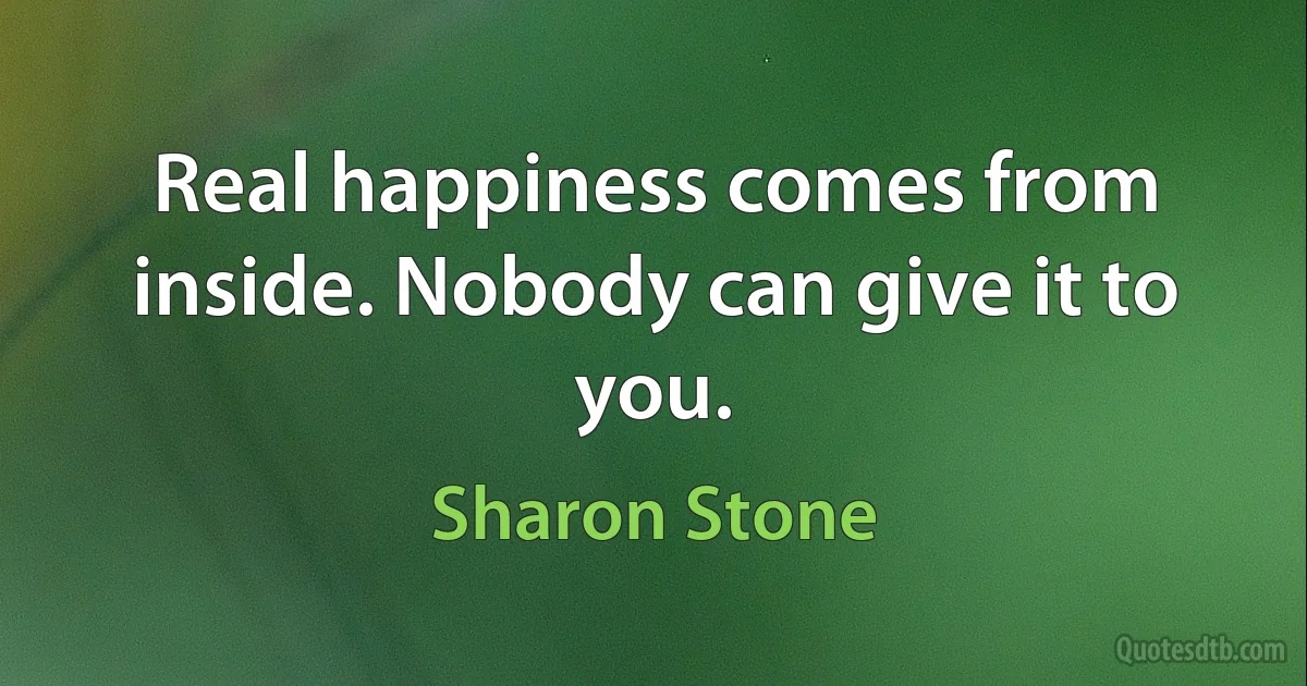 Real happiness comes from inside. Nobody can give it to you. (Sharon Stone)