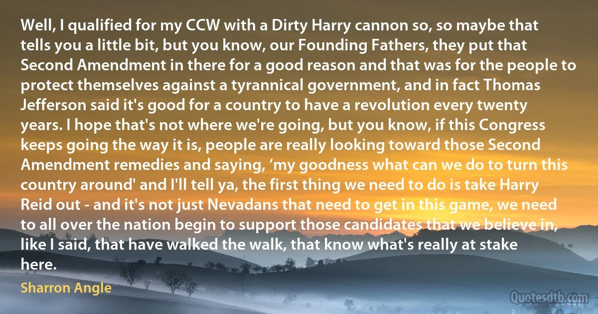 Well, I qualified for my CCW with a Dirty Harry cannon so, so maybe that tells you a little bit, but you know, our Founding Fathers, they put that Second Amendment in there for a good reason and that was for the people to protect themselves against a tyrannical government, and in fact Thomas Jefferson said it's good for a country to have a revolution every twenty years. I hope that's not where we're going, but you know, if this Congress keeps going the way it is, people are really looking toward those Second Amendment remedies and saying, ‘my goodness what can we do to turn this country around' and I'll tell ya, the first thing we need to do is take Harry Reid out - and it's not just Nevadans that need to get in this game, we need to all over the nation begin to support those candidates that we believe in, like I said, that have walked the walk, that know what's really at stake here. (Sharron Angle)