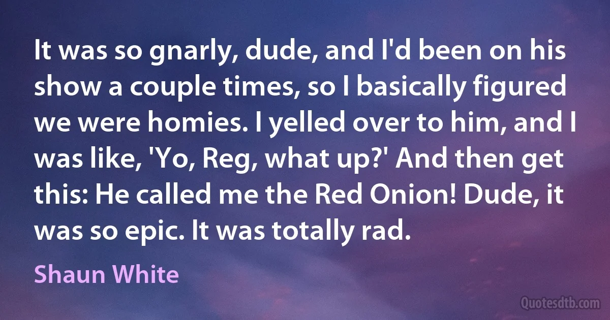 It was so gnarly, dude, and I'd been on his show a couple times, so I basically figured we were homies. I yelled over to him, and I was like, 'Yo, Reg, what up?' And then get this: He called me the Red Onion! Dude, it was so epic. It was totally rad. (Shaun White)