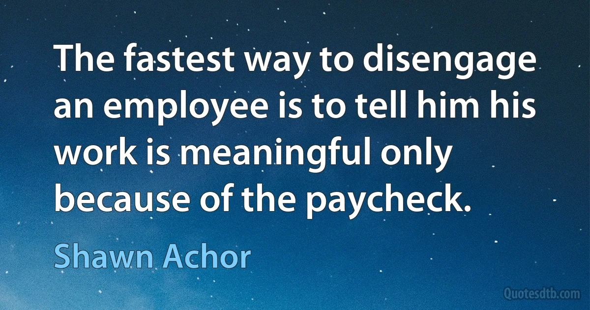 The fastest way to disengage an employee is to tell him his work is meaningful only because of the paycheck. (Shawn Achor)