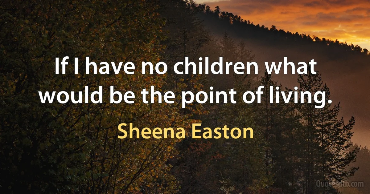 If I have no children what would be the point of living. (Sheena Easton)