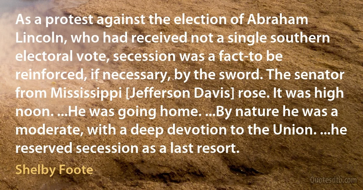 As a protest against the election of Abraham Lincoln, who had received not a single southern electoral vote, secession was a fact-to be reinforced, if necessary, by the sword. The senator from Mississippi [Jefferson Davis] rose. It was high noon. ...He was going home. ...By nature he was a moderate, with a deep devotion to the Union. ...he reserved secession as a last resort. (Shelby Foote)