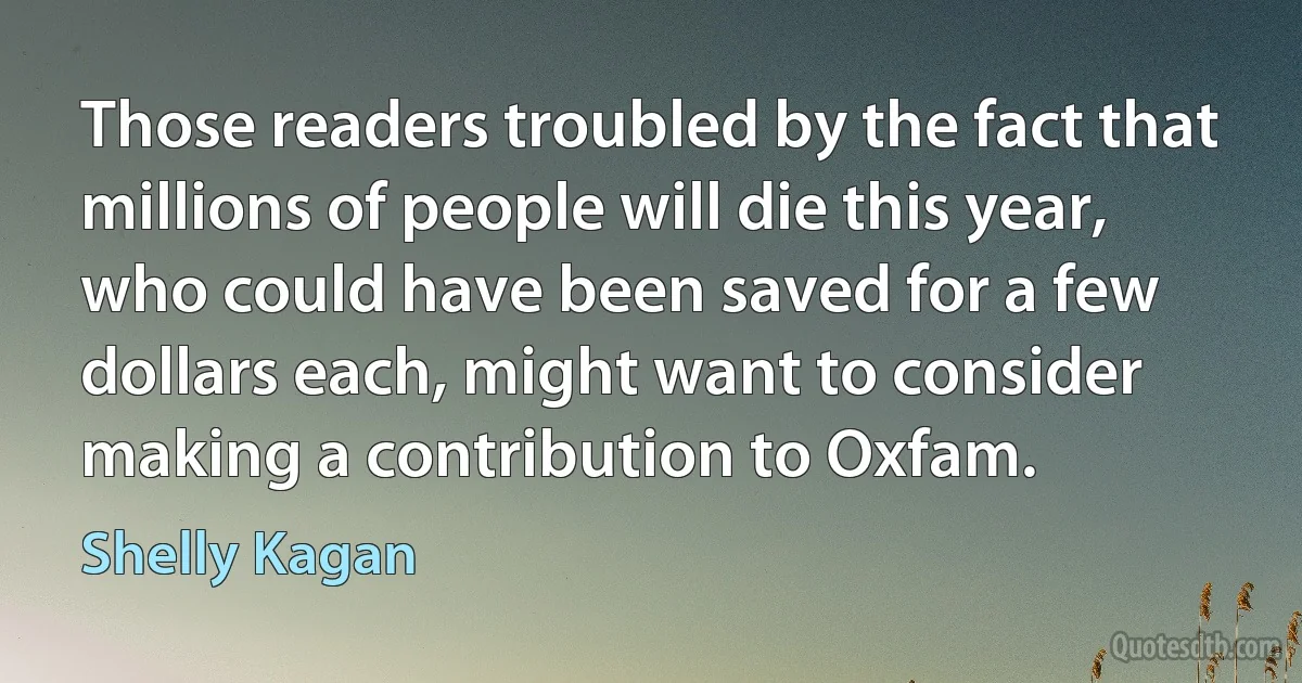 Those readers troubled by the fact that millions of people will die this year, who could have been saved for a few dollars each, might want to consider making a contribution to Oxfam. (Shelly Kagan)