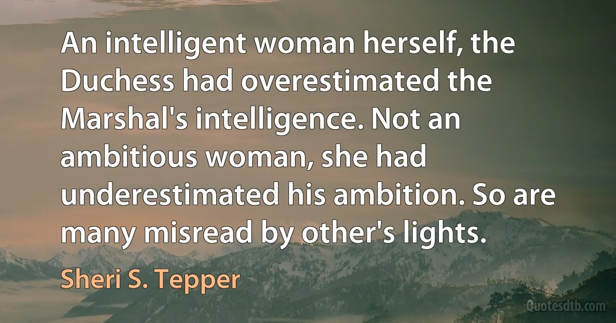 An intelligent woman herself, the Duchess had overestimated the Marshal's intelligence. Not an ambitious woman, she had underestimated his ambition. So are many misread by other's lights. (Sheri S. Tepper)