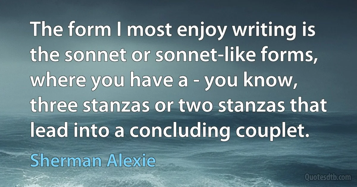 The form I most enjoy writing is the sonnet or sonnet-like forms, where you have a - you know, three stanzas or two stanzas that lead into a concluding couplet. (Sherman Alexie)