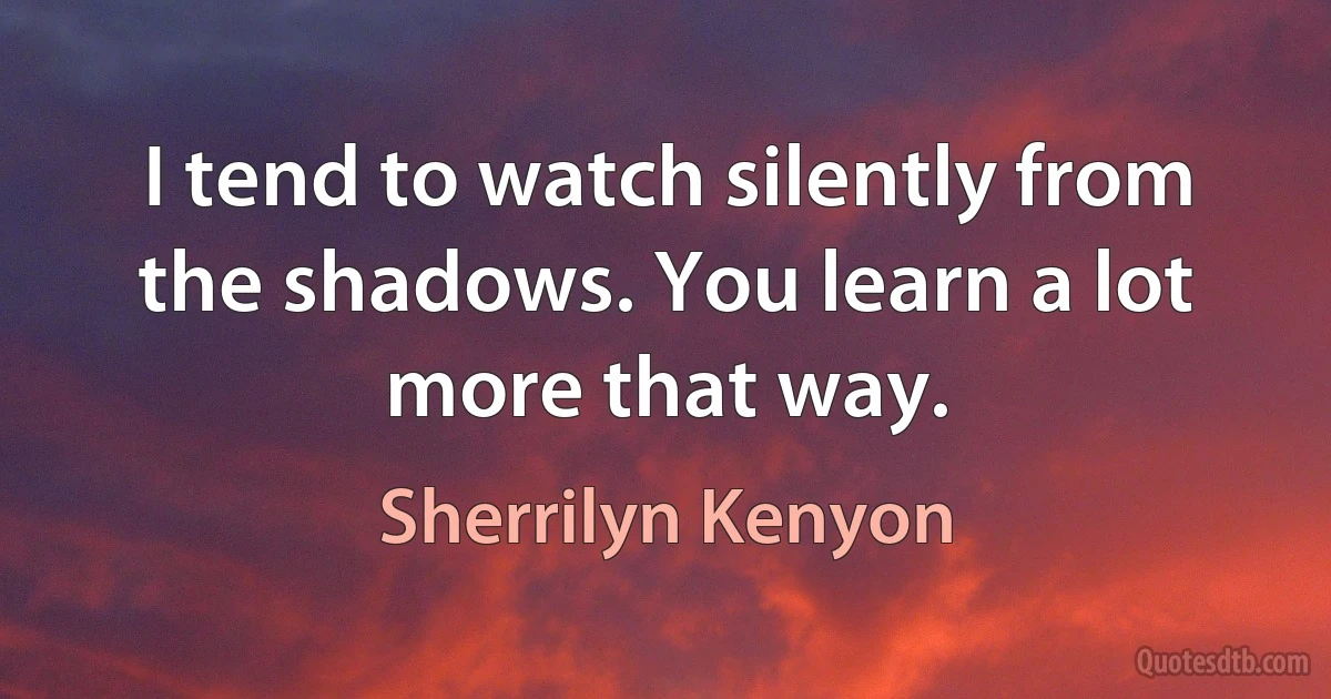 I tend to watch silently from the shadows. You learn a lot more that way. (Sherrilyn Kenyon)