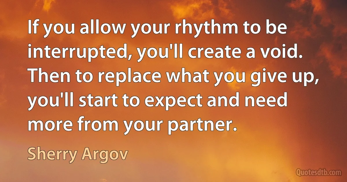 If you allow your rhythm to be interrupted, you'll create a void. Then to replace what you give up, you'll start to expect and need more from your partner. (Sherry Argov)