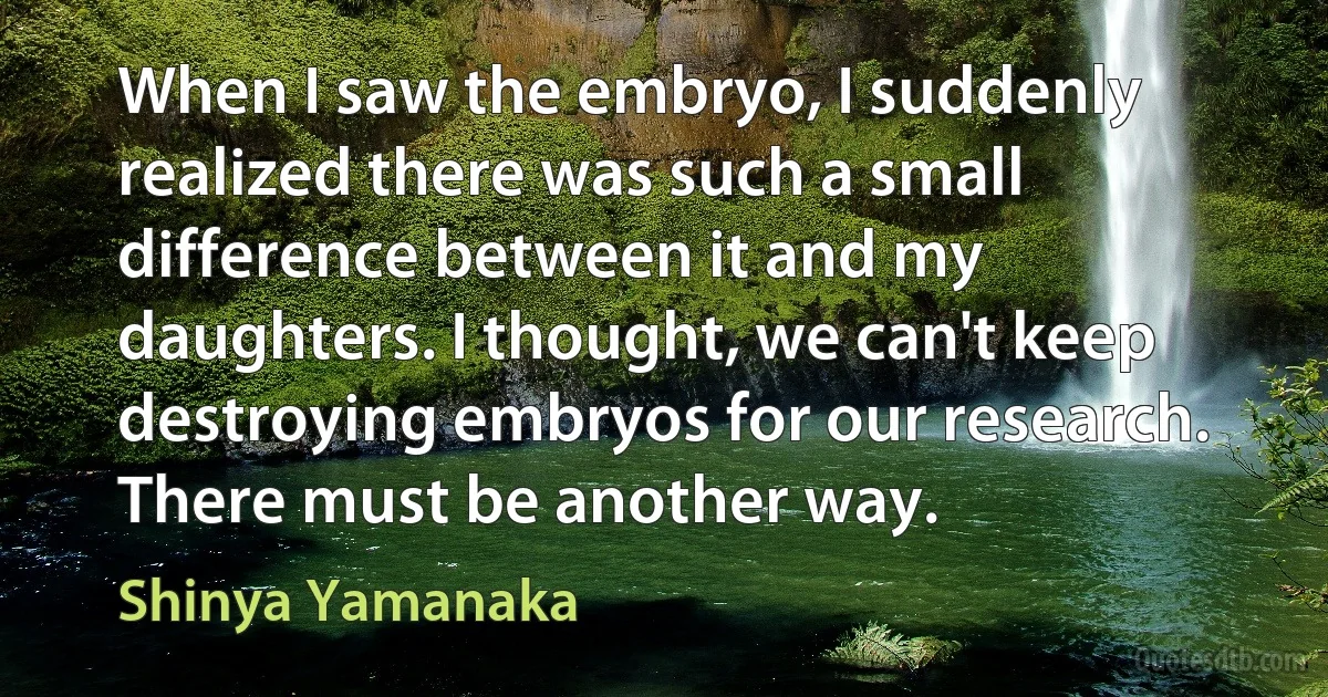 When I saw the embryo, I suddenly realized there was such a small difference between it and my daughters. I thought, we can't keep destroying embryos for our research. There must be another way. (Shinya Yamanaka)