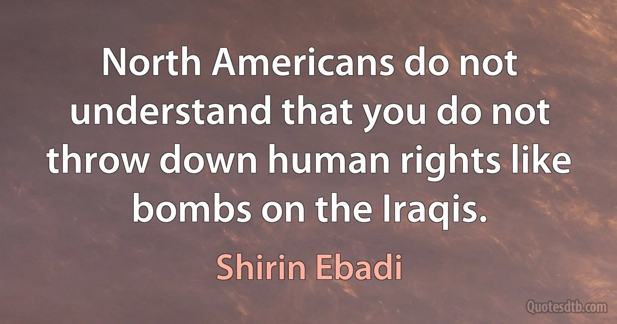 North Americans do not understand that you do not throw down human rights like bombs on the Iraqis. (Shirin Ebadi)