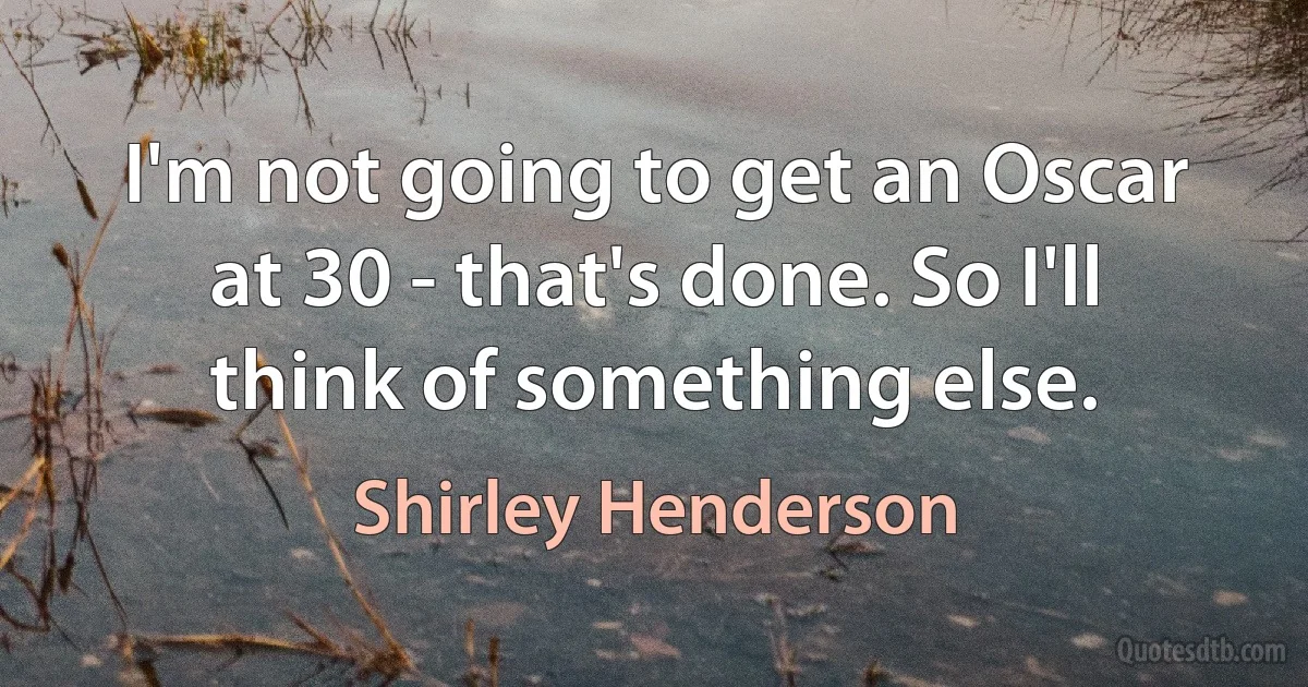 I'm not going to get an Oscar at 30 - that's done. So I'll think of something else. (Shirley Henderson)