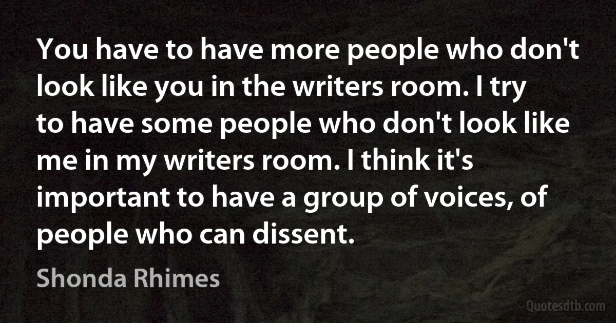 You have to have more people who don't look like you in the writers room. I try to have some people who don't look like me in my writers room. I think it's important to have a group of voices, of people who can dissent. (Shonda Rhimes)