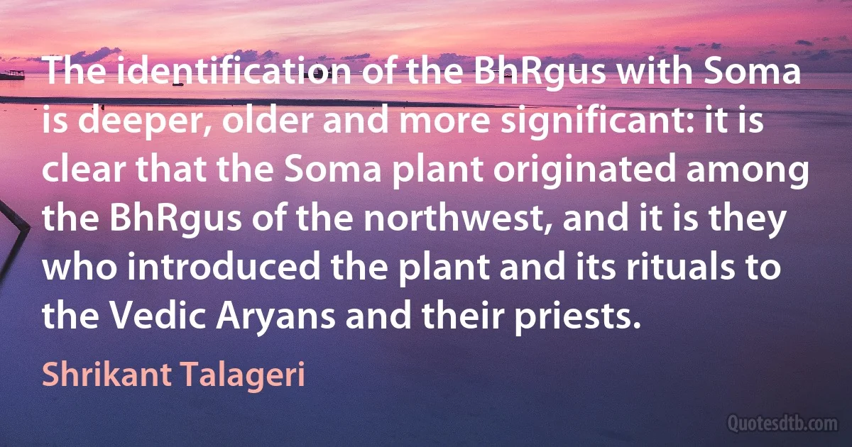 The identification of the BhRgus with Soma is deeper, older and more significant: it is clear that the Soma plant originated among the BhRgus of the northwest, and it is they who introduced the plant and its rituals to the Vedic Aryans and their priests. (Shrikant Talageri)