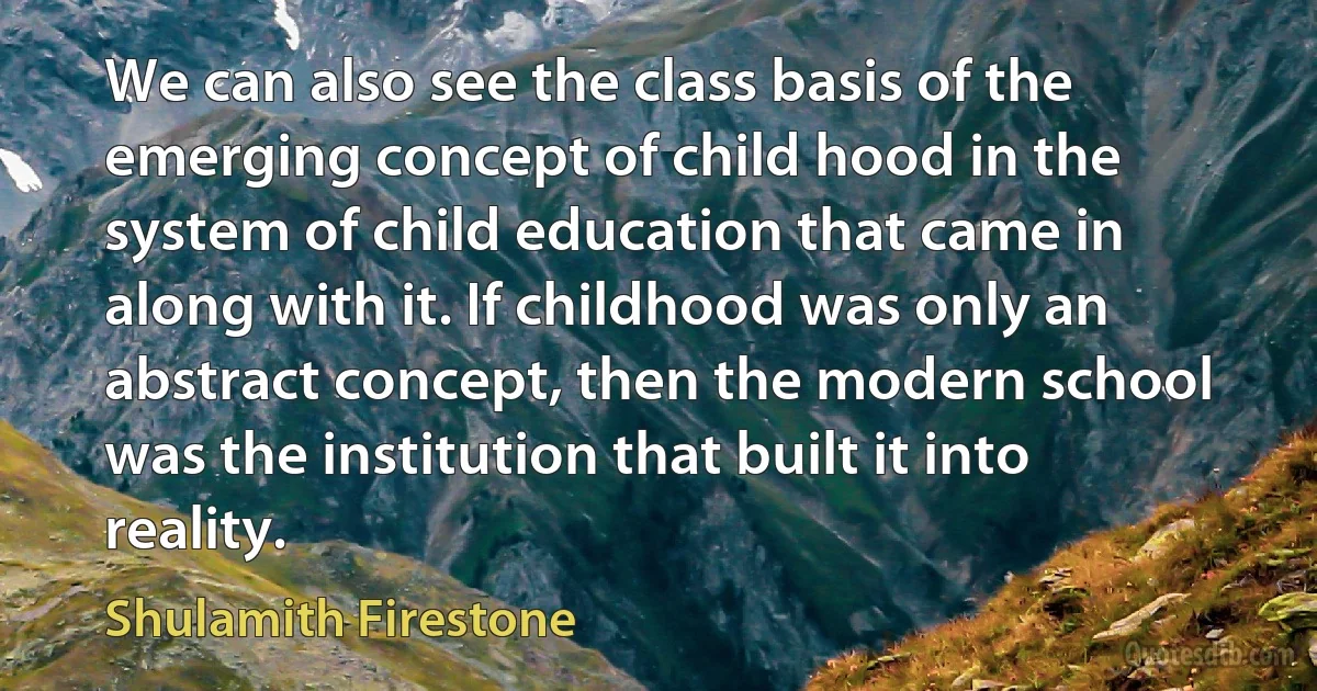 We can also see the class basis of the emerging concept of child hood in the system of child education that came in along with it. If childhood was only an abstract concept, then the modern school was the institution that built it into reality. (Shulamith Firestone)