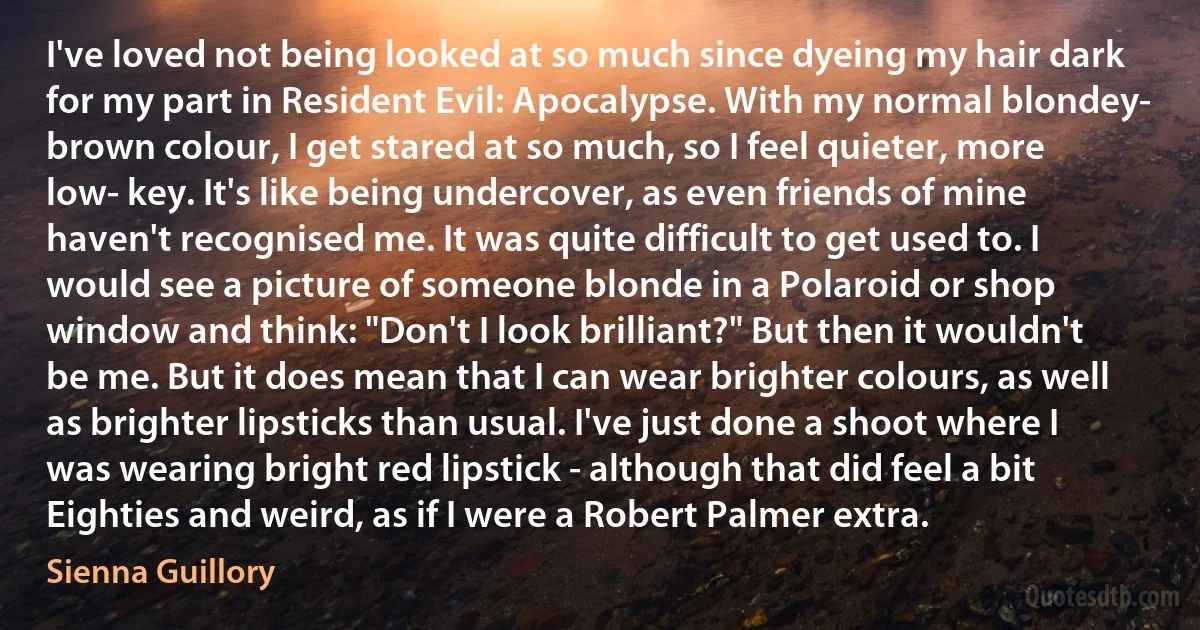 I've loved not being looked at so much since dyeing my hair dark for my part in Resident Evil: Apocalypse. With my normal blondey- brown colour, I get stared at so much, so I feel quieter, more low- key. It's like being undercover, as even friends of mine haven't recognised me. It was quite difficult to get used to. I would see a picture of someone blonde in a Polaroid or shop window and think: "Don't I look brilliant?" But then it wouldn't be me. But it does mean that I can wear brighter colours, as well as brighter lipsticks than usual. I've just done a shoot where I was wearing bright red lipstick - although that did feel a bit Eighties and weird, as if I were a Robert Palmer extra. (Sienna Guillory)