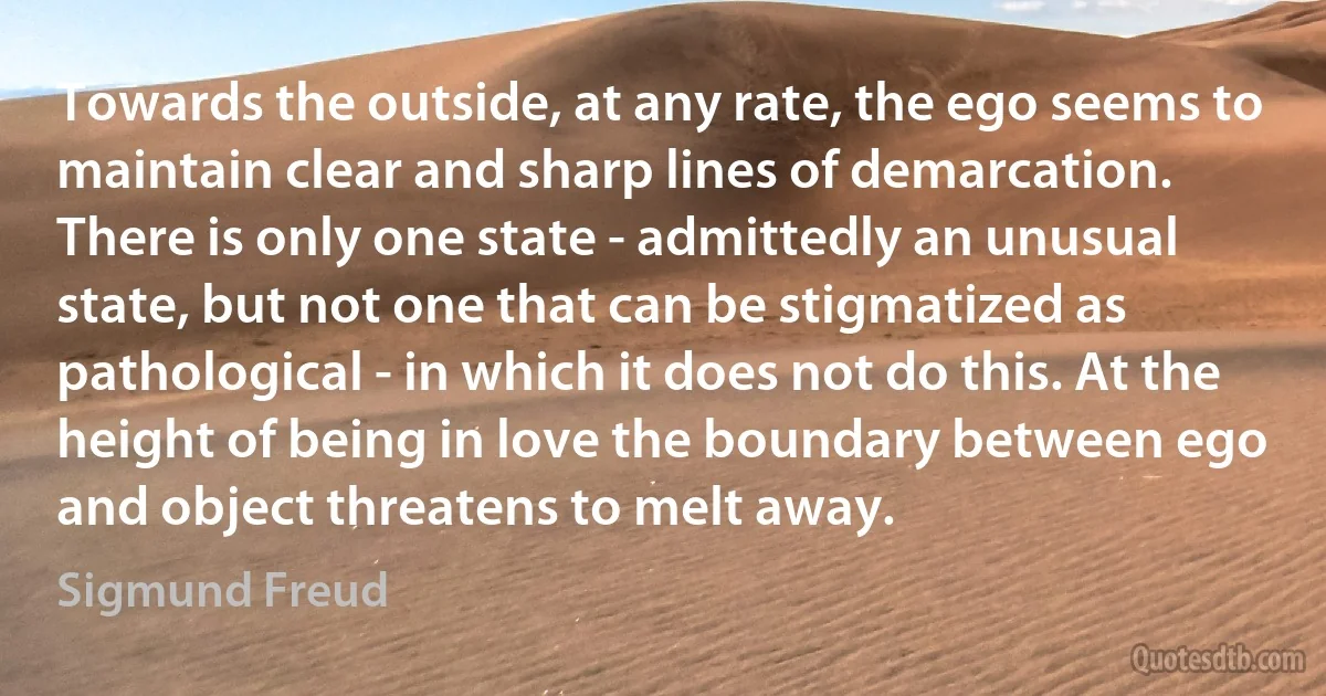 Towards the outside, at any rate, the ego seems to maintain clear and sharp lines of demarcation. There is only one state - admittedly an unusual state, but not one that can be stigmatized as pathological - in which it does not do this. At the height of being in love the boundary between ego and object threatens to melt away. (Sigmund Freud)