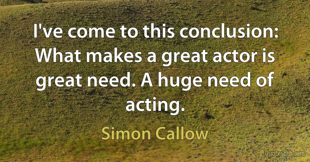 I've come to this conclusion: What makes a great actor is great need. A huge need of acting. (Simon Callow)