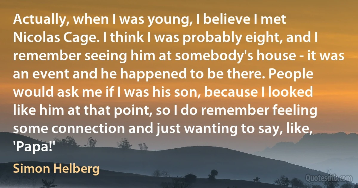 Actually, when I was young, I believe I met Nicolas Cage. I think I was probably eight, and I remember seeing him at somebody's house - it was an event and he happened to be there. People would ask me if I was his son, because I looked like him at that point, so I do remember feeling some connection and just wanting to say, like, 'Papa!' (Simon Helberg)