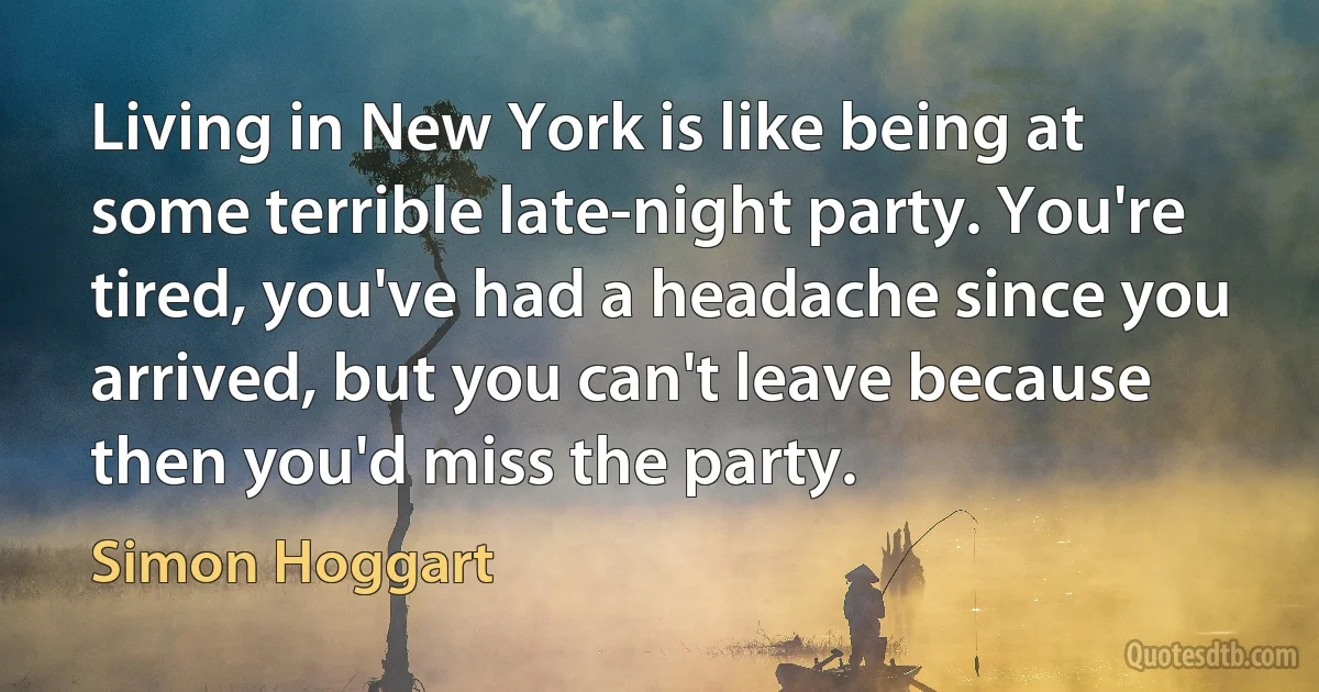 Living in New York is like being at some terrible late-night party. You're tired, you've had a headache since you arrived, but you can't leave because then you'd miss the party. (Simon Hoggart)