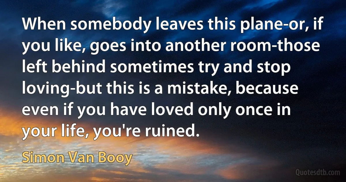 When somebody leaves this plane-or, if you like, goes into another room-those left behind sometimes try and stop loving-but this is a mistake, because even if you have loved only once in your life, you're ruined. (Simon Van Booy)