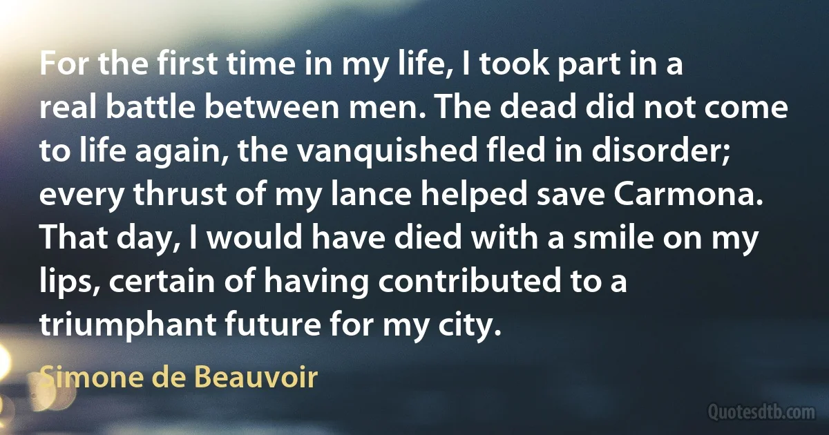 For the first time in my life, I took part in a real battle between men. The dead did not come to life again, the vanquished fled in disorder; every thrust of my lance helped save Carmona. That day, I would have died with a smile on my lips, certain of having contributed to a triumphant future for my city. (Simone de Beauvoir)