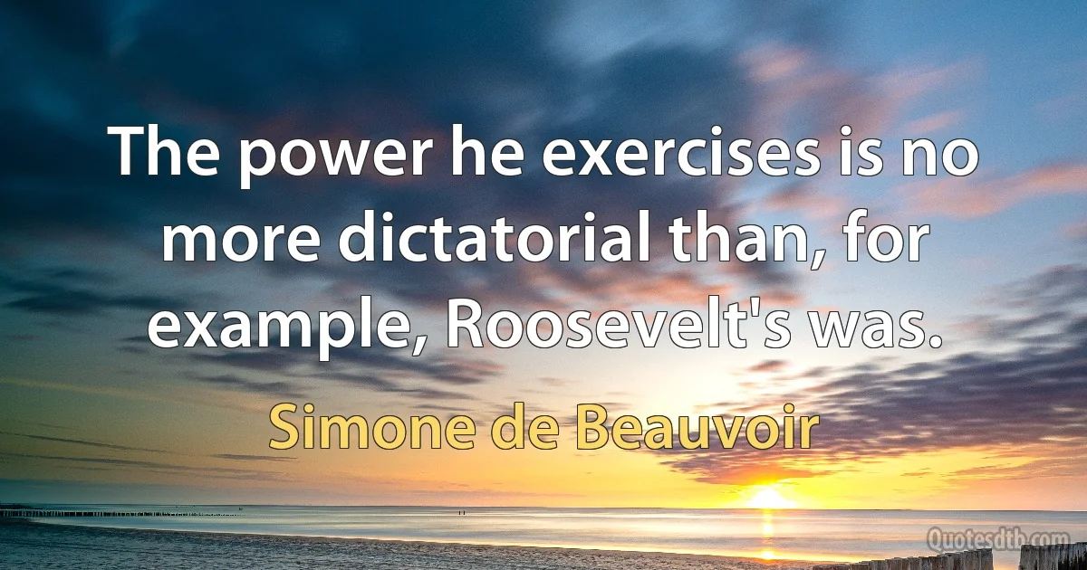 The power he exercises is no more dictatorial than, for example, Roosevelt's was. (Simone de Beauvoir)