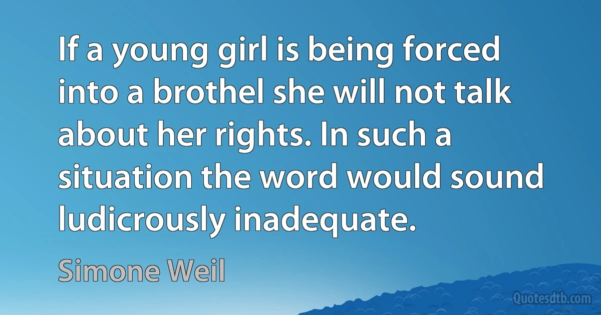 If a young girl is being forced into a brothel she will not talk about her rights. In such a situation the word would sound ludicrously inadequate. (Simone Weil)