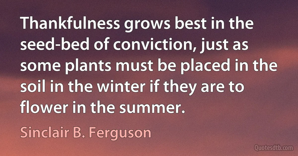 Thankfulness grows best in the seed-bed of conviction, just as some plants must be placed in the soil in the winter if they are to flower in the summer. (Sinclair B. Ferguson)