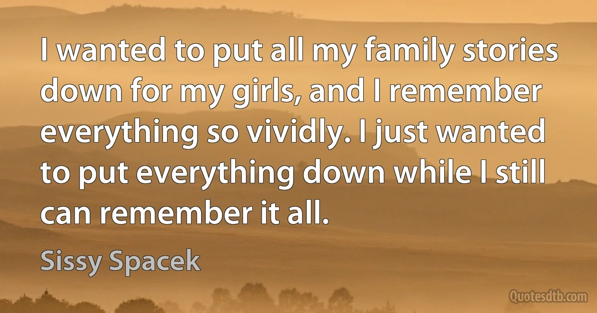 I wanted to put all my family stories down for my girls, and I remember everything so vividly. I just wanted to put everything down while I still can remember it all. (Sissy Spacek)