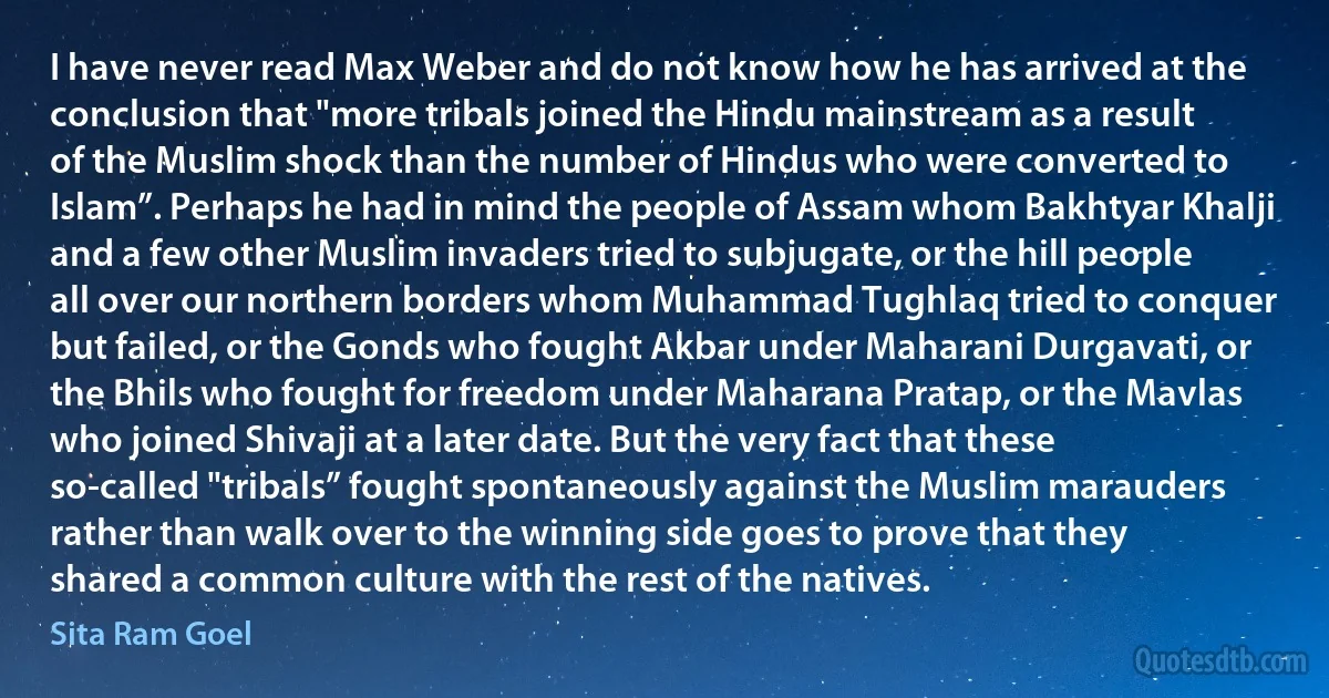 I have never read Max Weber and do not know how he has arrived at the conclusion that "more tribals joined the Hindu mainstream as a result of the Muslim shock than the number of Hindus who were converted to Islam”. Perhaps he had in mind the people of Assam whom Bakhtyar Khalji and a few other Muslim invaders tried to subjugate, or the hill people all over our northern borders whom Muhammad Tughlaq tried to conquer but failed, or the Gonds who fought Akbar under Maharani Durgavati, or the Bhils who fought for freedom under Maharana Pratap, or the Mavlas who joined Shivaji at a later date. But the very fact that these so-called "tribals” fought spontaneously against the Muslim marauders rather than walk over to the winning side goes to prove that they shared a common culture with the rest of the natives. (Sita Ram Goel)