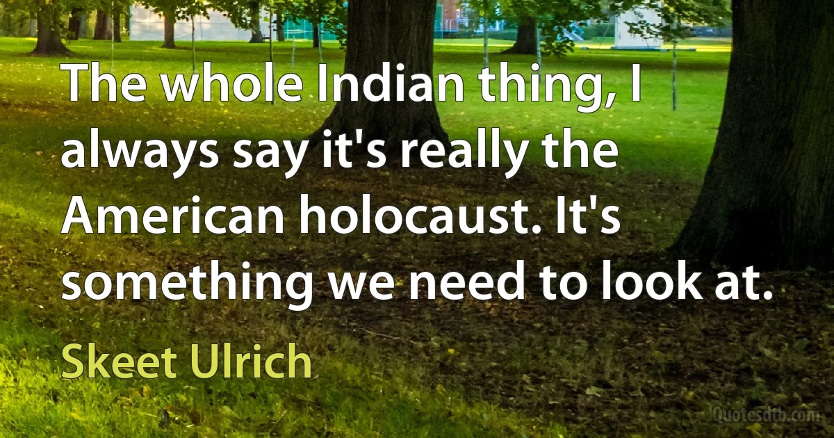 The whole Indian thing, I always say it's really the American holocaust. It's something we need to look at. (Skeet Ulrich)