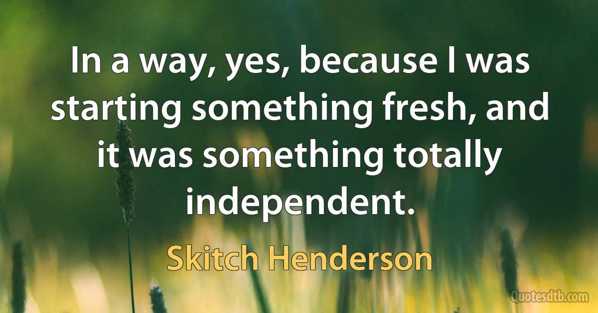 In a way, yes, because I was starting something fresh, and it was something totally independent. (Skitch Henderson)