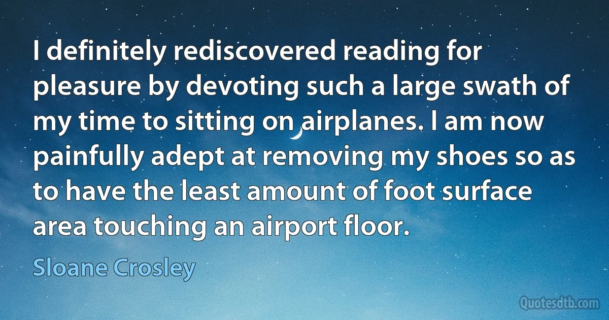 I definitely rediscovered reading for pleasure by devoting such a large swath of my time to sitting on airplanes. I am now painfully adept at removing my shoes so as to have the least amount of foot surface area touching an airport floor. (Sloane Crosley)