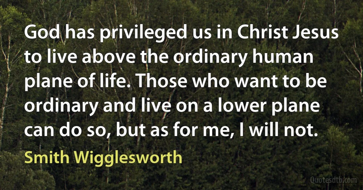 God has privileged us in Christ Jesus to live above the ordinary human plane of life. Those who want to be ordinary and live on a lower plane can do so, but as for me, I will not. (Smith Wigglesworth)