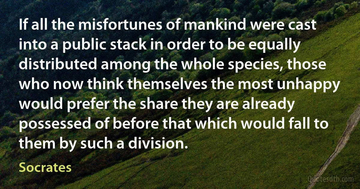 If all the misfortunes of mankind were cast into a public stack in order to be equally distributed among the whole species, those who now think themselves the most unhappy would prefer the share they are already possessed of before that which would fall to them by such a division. (Socrates)