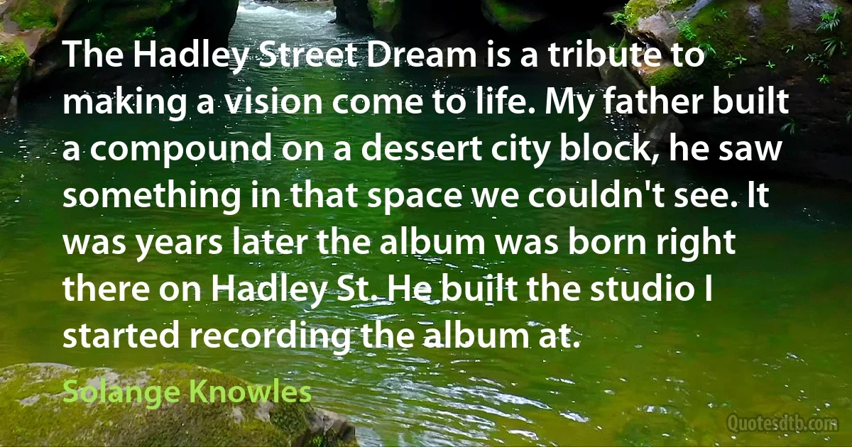 The Hadley Street Dream is a tribute to making a vision come to life. My father built a compound on a dessert city block, he saw something in that space we couldn't see. It was years later the album was born right there on Hadley St. He built the studio I started recording the album at. (Solange Knowles)