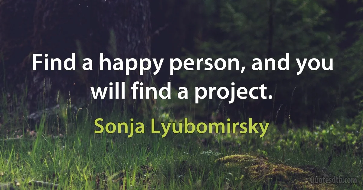 Find a happy person, and you will find a project. (Sonja Lyubomirsky)