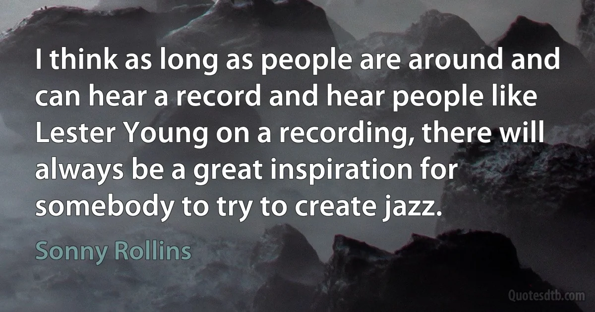 I think as long as people are around and can hear a record and hear people like Lester Young on a recording, there will always be a great inspiration for somebody to try to create jazz. (Sonny Rollins)