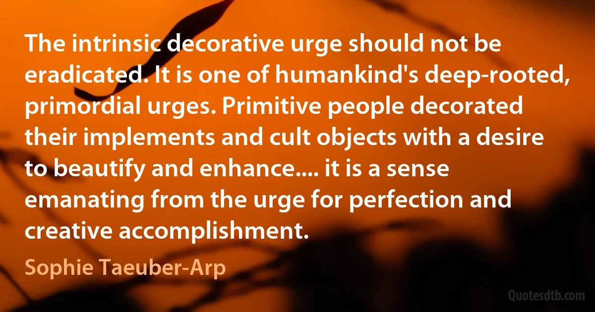 The intrinsic decorative urge should not be eradicated. It is one of humankind's deep-rooted, primordial urges. Primitive people decorated their implements and cult objects with a desire to beautify and enhance.... it is a sense emanating from the urge for perfection and creative accomplishment. (Sophie Taeuber-Arp)