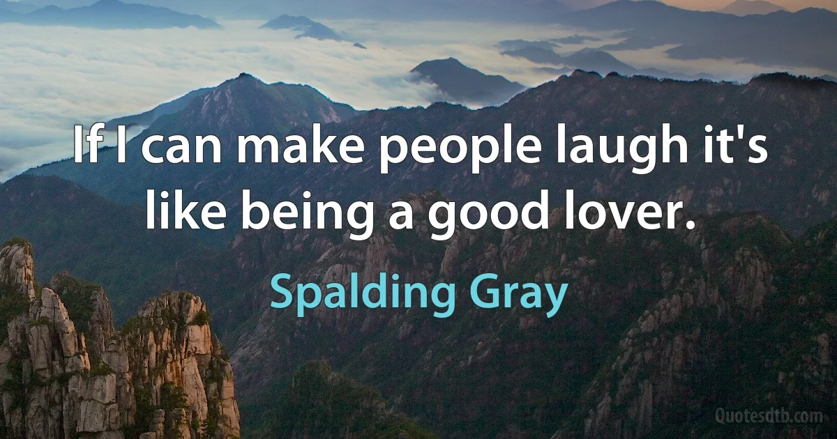 If I can make people laugh it's like being a good lover. (Spalding Gray)