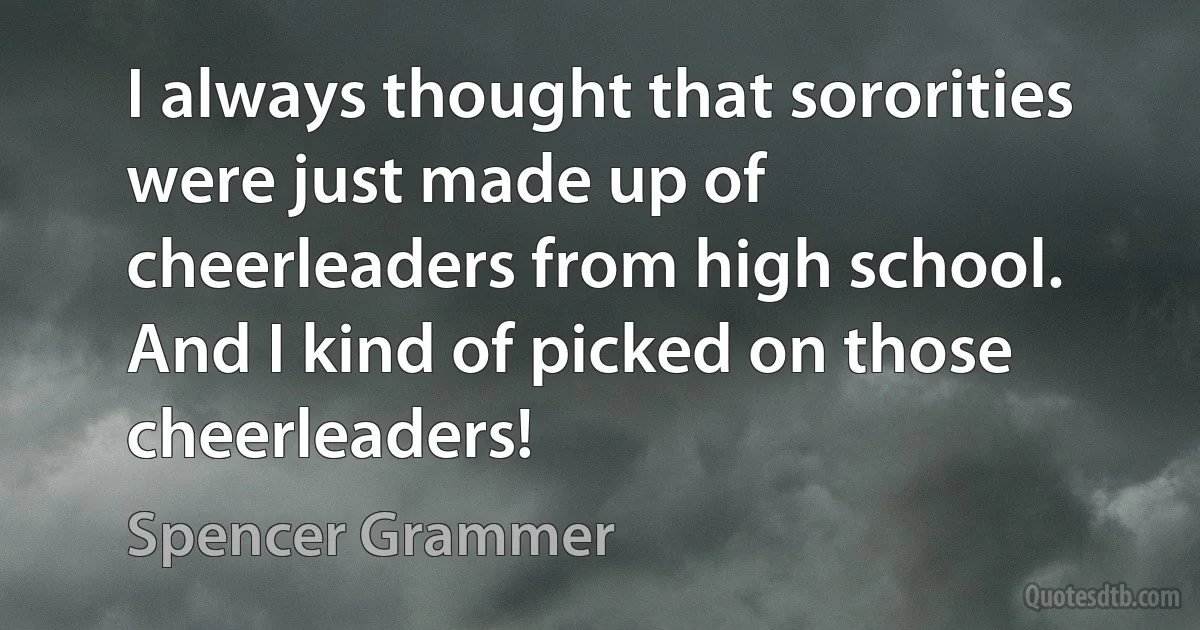 I always thought that sororities were just made up of cheerleaders from high school. And I kind of picked on those cheerleaders! (Spencer Grammer)