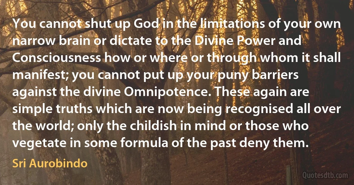 You cannot shut up God in the limitations of your own narrow brain or dictate to the Divine Power and Consciousness how or where or through whom it shall manifest; you cannot put up your puny barriers against the divine Omnipotence. These again are simple truths which are now being recognised all over the world; only the childish in mind or those who vegetate in some formula of the past deny them. (Sri Aurobindo)