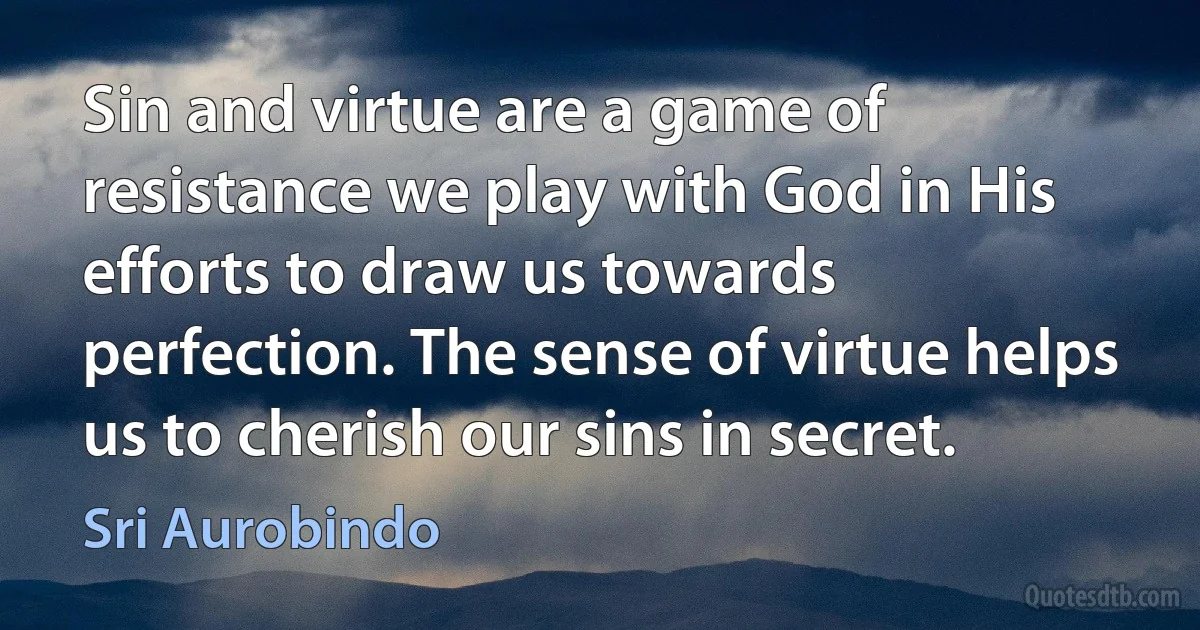 Sin and virtue are a game of resistance we play with God in His efforts to draw us towards perfection. The sense of virtue helps us to cherish our sins in secret. (Sri Aurobindo)